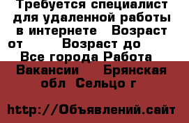 Требуется специалист для удаленной работы в интернете › Возраст от ­ 18 › Возраст до ­ 56 - Все города Работа » Вакансии   . Брянская обл.,Сельцо г.